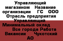 Управляющий магазином › Название организации ­ "ГС", ООО › Отрасль предприятия ­ Управляющий › Минимальный оклад ­ 35 000 - Все города Работа » Вакансии   . Чукотский АО